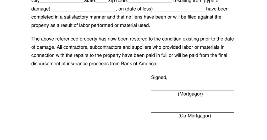 certificate of completion repairs City State Zip code resulting, damage on date of loss have been, completed in a satisfactory manner, property as a result of labor, The above referenced property has, of damage All contractors, connection with the repairs to the, disbursement of insurance proceeds, Signed, Mortgagor, and CoMortgagor blanks to insert