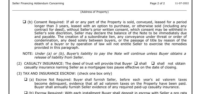 seller addendum Seller Financing Addendum, Page  of, Address of Property, b Consent Required If all or any, NOTE Under a or b Buyers liability, release of liability from Seller, CASUALTY INSURANCE The deed of, TAX AND INSURANCE ESCROW check, a Escrow Not Required Buyer shall, and b Escrow Required With each fields to complete