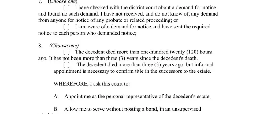 probate new mexico forms Choose one, I have checked with the district, and found no such demand I have, I am aware of a demand for, notice to each person who demanded, Choose one, The decedent died more than, ago It has not been more than, The decedent died more than, WHEREFORE I ask this court to, A Appoint me as the personal, B Allow me to serve without, and administration fields to fill