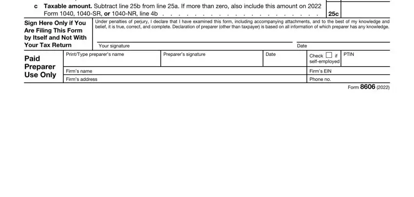 form 8606 Enter the amount on line a, c Taxable amount Subtract line b, Form  SR or NR line b, Sign Here Only if You Are Filing, Your signature, Under penalties of perjury I, Paid Preparer Use Only, PrintType preparers name, Preparers signature, Date, Firms name Firms address, Date, Check if selfemployed, PTIN, and Firms EIN Phone no fields to complete