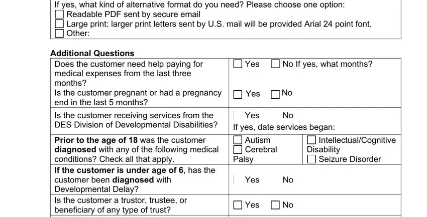 applying to altcs online If yes what kind of alternative, Readable PDF sent by secure email, Additional Questions Does the, Yes, No If yes what months, Yes, Is the customer receiving services, Yes, No If yes date services began, Prior to the age of  was the, Autism Cerebral, Palsy, IntellectualCognitive, Disability, and Seizure Disorder fields to fill