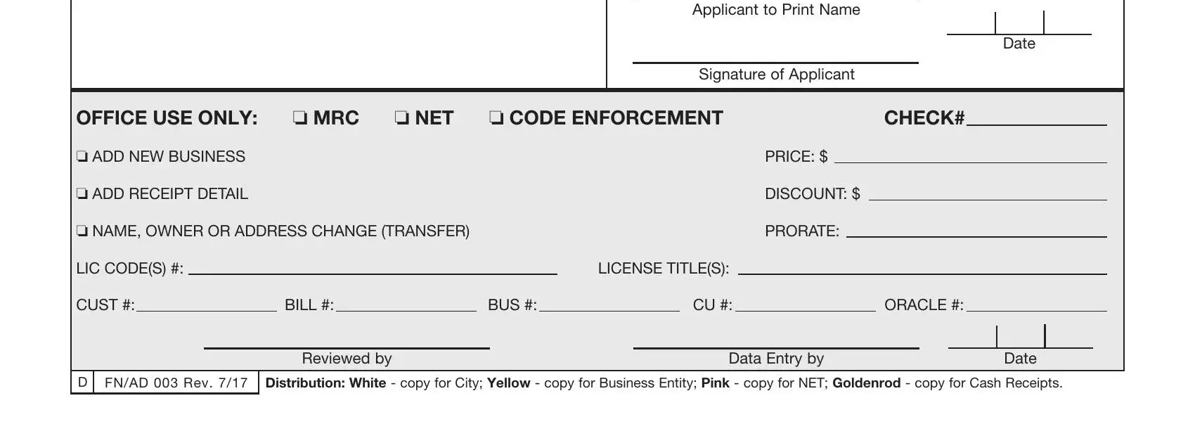 local business tax receipt application Applicant to Print Name, Signature of Applicant, Date, OFFICE USE ONLY: o MRC, o NET, o CODE ENFORCEMENT, CHECK#, o ADD NEW BUSINESS, o ADD RECEIPT DETAIL, o NAME, LIC CODE(S) #:, LICENSE TITLE(S):, PRICE: $, DISCOUNT: $, PRORATE:, CUST #:, BILL #:, BUS #:, CU #:, ORACLE #:, D FN/AD 003 Rev, Reviewed by, Data Entry by, and Date fields to insert