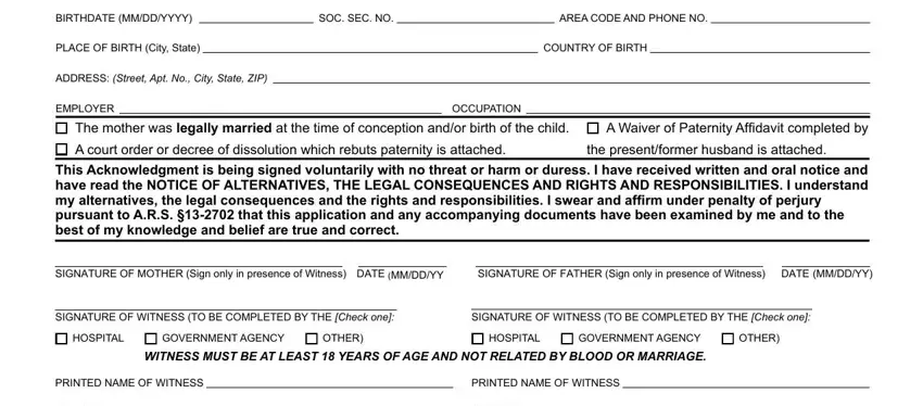 how to arizona form acknowledgment BIRTHDATE MMDDYYYY, SOC SEC NO, AREA CODE AND PHONE NO, PLACE OF BIRTH City State, COUNTRY OF BIRTH, ADDRESS Street Apt No City State, EMPLOYER, OCCUPATION, The mother was legally married at, A Waiver of Paternity Affidavit, the presentformer husband is, This Acknowledgment is being, SIGNATURE OF MOTHER Sign only in, SIGNATURE OF FATHER Sign only in, and SIGNATURE OF WITNESS TO BE fields to insert