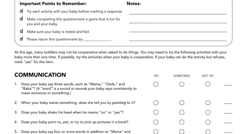 14 mo asq Important Points to Remember, Try each activity with your baby, Make completing this questionnaire, Notes, Make sure your baby is rested and, Please return this questionnaire, At this age many toddlers may not, COMMUNICATION, YES, SOMETIMES, NOT YET, Does your baby say three words, Baba A word is a sound or sounds, When your baby wants something, and Does your baby shake his head fields to insert