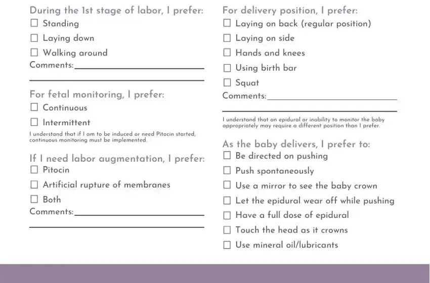 Hydrate with clear liquids  ice, During the st stage of labor I, For delivery position I prefer, Standing, Laying down, Walking around, Comments, For fetal monitoring I prefer, Continuous, Intermittent, Laying on back regular position, Laying on side, Hands and knees, Using birth bar, and Squat Comments in birth plan generator