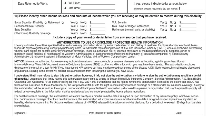 boston mutual life claim form Date Returned to Work, Full Time   Part Time, If your request for benefits is, If yes please indicate dollar, Minimum amount required is  per, Please identify other income, Social Security  Disability, Yes  No   Yes  No   Yes  No, VA Benefits Sick Leave or Wage, Yes  No  Yes  No  Yes  No, Include a copy of your award or, AUTHORIZATION TO USE OR DISCLOSE, I hereby authorize the entities, NOTICE Information authorized for, and I understand that I may refuse to blanks to complete