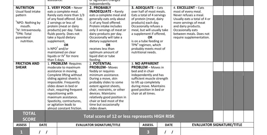 braden scale score chart NUTRITION Usual food intake pattern, NPO Nothing by mouth IV, FRICTION AND SHEAR, EXCELLENT  Eats most of every, COMPLETELY IMMOBILE  Does not, VERY POOR  Never eats a complete, OR is NPO andor maintained on, VERY LIMITED  Makes occasional, receives less than optimum amount, ADEQUATE  Eats over half of most, is on a tube feeding or TPN, NO APPARENT PROBLEM  Moves in bed, TOTAL SCORE, ASSESS, and DATE fields to fill out