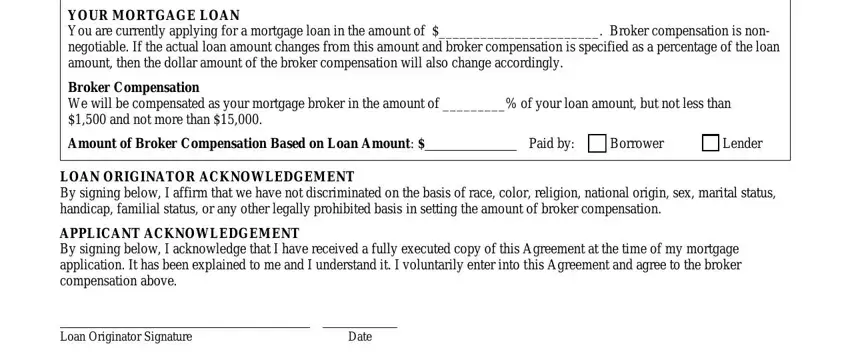 commercial broker fee agreement california YOUR MORTGAGE LOAN You are, Broker Compensation We will be, Amount of Broker Compensation, Paid by, Borrower, Lender, LOAN ORIGINATOR ACKNOWLEDGEMENT By, APPLICANT ACKNOWLEDGEMENT By, Loan Originator Signature, and Date fields to insert