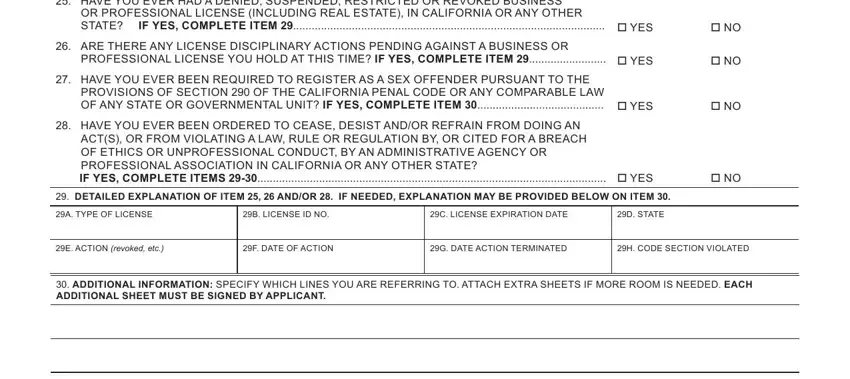 california broker application HAVE YOU EVER HAD A DENIED, OR PROFESSIONAL LICENSE INCLUDING, ARE THERE ANY LICENSE, PROFESSIONAL LICENSE YOU HOLD AT, HAVE YOU EVER BEEN REQUIRED TO, PROVISIONS OF SECTION  OF THE, HAVE YOU EVER BEEN ORDERED TO, ACTS OR FROM VIOLATING A LAW RULE, IF YES COMPLETE ITEMS   YES, DETAILED EXPLANATION OF ITEM, A TYPE OF LICENSE, B LICENSE ID NO, C LICENSE EXPIRATION DATE, D STATE, and E ACTION revoked etc blanks to fill out