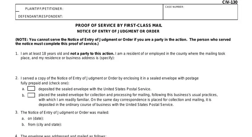 civ 130 notice of entry of judgment or order PLAINTIFFPETITIONER, DEFENDANTRESPONDENT, CASE NUMBER, CIV, PROOF OF SERVICE BY FIRSTCLASS, NOTE You cannot serve the Notice, I am at least  years old and not a, I served a copy of the Notice of, deposited the sealed envelope with, placed the sealed envelope for, The Notice of Entry of Judgment or, a on date, from city and state, and The envelope was addressed and blanks to complete