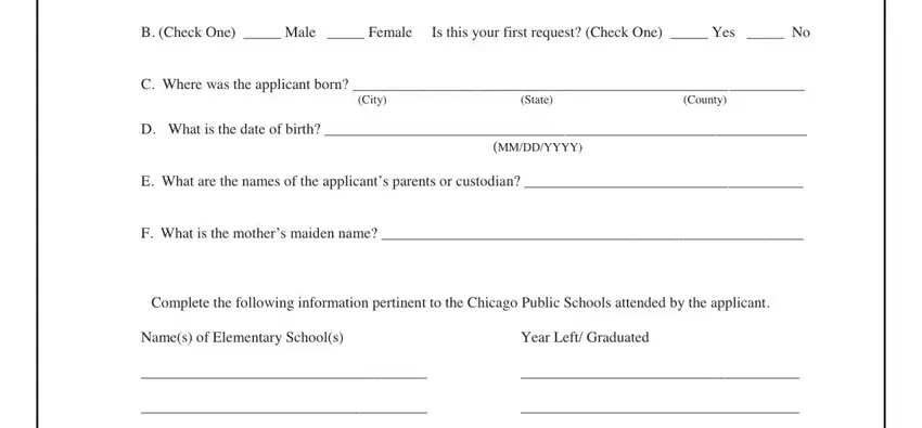 chicago public school transcripts B Check One  Male  Female, Is this your first request Check, C Where was the applicant born, City, State, County, D What is the date of birth, MMDDYYYY, E What are the names of the, F What is the mothers maiden name, Complete the following information, Names of Elementary Schools, and Year Left Graduated blanks to insert