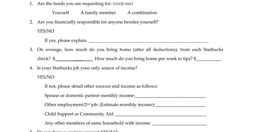 cup fund starbucks Please complete the following to, Yourself A family member A, Are you financially responsible, YESNO, If yes please explain, On average how much do you bring, check, How much do you bring home per, Is your Starbucks job your only, YESNO, If not please detail other sources, Spouse or domestic partner monthly, Other employmentnd job Estimate, Child Support or Community Aid, and Any other members of same blanks to complete