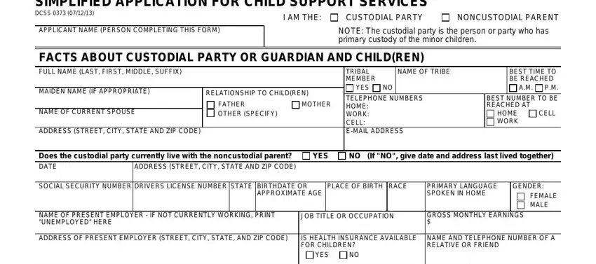 for simplified application child support SIMPLIFIED APPLICATION FOR CHILD, DCSS, APPLICANT NAME PERSON COMPLETING, I AM THE, CUSTODIAL PARTY, NONCUSTODIAL PARENT, NOTE The custodial party is the, FACTS ABOUT CUSTODIAL PARTY OR, NAME OF TRIBE, MAIDEN NAME IF APPROPRIATE, RELATIONSHIP TO CHILDREN, NAME OF CURRENT SPOUSE, FATHER OTHER SPECIFY, MOTHER, and ADDRESS STREET CITY STATE AND ZIP blanks to complete