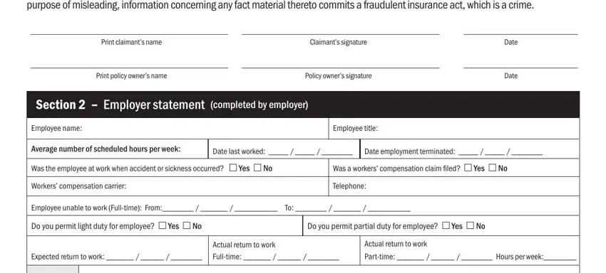 colonial life disability claim insurance form I have checked the answers on this, Print claimants name, Claimants signature, Date, Print policy owners name, Policy owners signature, Date, Section   Employer statement, Employee name, Employee title, Average number of scheduled hours, Date last worked, Date employment terminated, Was the employee at work when, and Was a workers compensation claim blanks to fill out