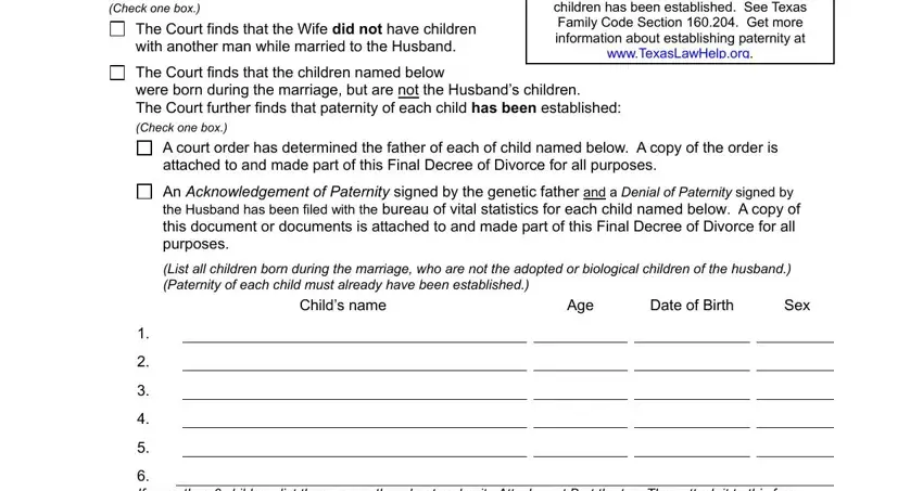 texas divorce decree Check one box, The Court finds that the Wife did, Remember If the wife had children, The Court finds that the children, were born during the marriage but, A court order has determined the, attached to and made part of this, An Acknowledgement of Paternity, List all children born during the, Date of Birth, Age, Sex, and If more than  children list them blanks to complete