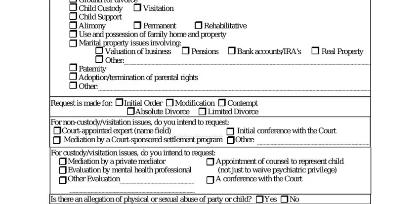 attache Ground for divorce Child Custody, Permanent, Rehabilitative, Valuation of business Pensions, Paternity Adoptiontermination of, Request is made for Initial Order, For noncustodyvisitation issues do, Initial conference with the Court, For custodyvisitation issues do, Appointment of counsel to, A conference with the Court, and Is there an allegation of physical fields to fill