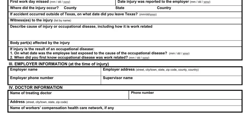 form First work day missed mm  dd  yyyy, Date injury was reported to the, Where did the injury occur County, If accident occurred outside of, Witnesses to the injury list by, Describe cause of injury or, Body parts affected by the injury, If injury is the result of an, III EMPLOYER INFORMATION at the, Employer address street citytown, Employer phone number, Supervisor name, IV DOCTOR INFORMATION Name of, Phone number, and Address street citytown state zip fields to fill