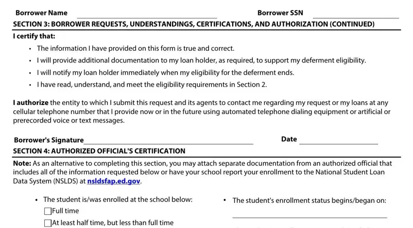 school related deferment waiver form Borrower Name SECTION  BORROWER, Borrower SSN, I certify that, The information I have provided on, I will provide additional, I will notify my loan holder, I have read understand and meet, I authorize the entity to which I, Borrowers Signature, SECTION  AUTHORIZED OFFICIALS, Date, Note As an alternative to, The student iswas enrolled at the, The students enrollment status, and Full time fields to fill out