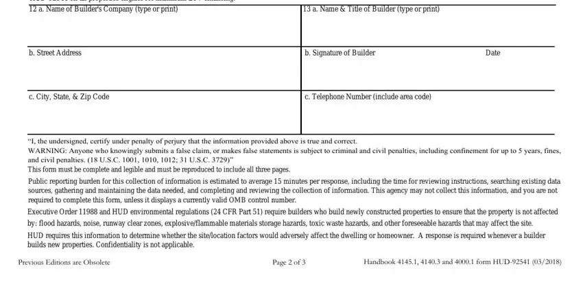 builder docs Builder I hereby certify that the, a Name  Title of Builder type or, b Street Address, b Signature of Builder, Date, c City State  Zip Code, c Telephone Number include area, I the undersigned certify under, Public reporting burden for this, Executive Order  and HUD, by flood hazards noise runway, HUD requires this information to, Previous Editions are Obsolete, Page  of, and Handbook   and  form HUD fields to fill out