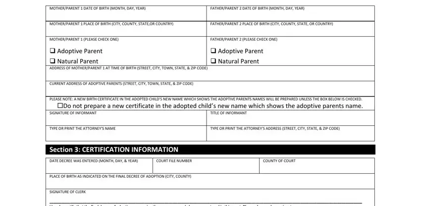 adoption papers MOTHERPARENT  DATE OF BIRTH MONTH, FATHERPARENT  DATE OF BIRTH MONTH, MOTHERPARENT  PLACE OF BIRTH CITY, FATHERPARENT  PLACE OF BIRTH CITY, MOTHERPARENT  PLEASE CHECK ONE, FATHERPARENT  PLEASE CHECK ONE, Adoptive Parent  Natural Parent, Adoptive Parent  Natural Parent, CURRENT ADDRESS OF ADOPTIVE, PLEASE NOTE A NEW BIRTH, SIGNATURE OF INFORMANT, TITLE OF INFORMANT, TYPE OR PRINT THE ATTORNEYS NAME, TYPE OR PRINT THE ATTORNEYS, and Section  CERTIFICATION INFORMATION fields to insert
