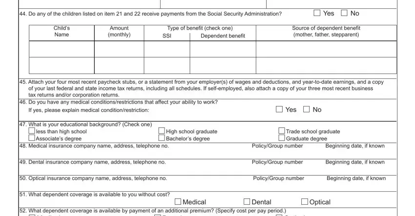 Do any of the children listed on, Yes, Childs Name, Amount monthly, Type of benefit check one, SSI, Dependent benefit, Source of dependent benefit mother, Attach your four most recent, Yes, What is your educational, less than high school Associates, High school graduate Bachelors, Trade school graduate Graduate, and Medical insurance company name in foc39