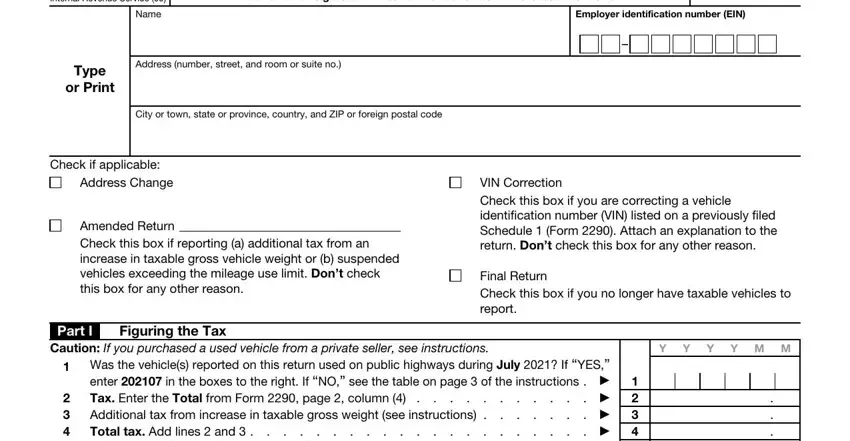 2290 Rev July  Department of the, Name, Heavy Highway Vehicle Use Tax, Employer identification number EIN, Address number street and room or, Type or Print, City or town state or province, Check if applicable, Address Change, Amended Return Check this box if, VIN Correction Check this box if, Final Return Check this box if you, Part I, Figuring the Tax, and Caution If you purchased a used fields to fill out