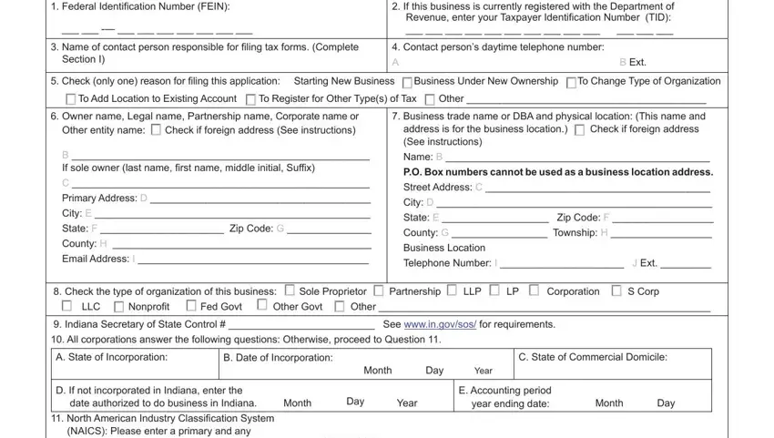 indiana tax application get Federal Identification Number FEIN, If this business is currently, Name of contact person, Contact persons daytime telephone, Section I, B Ext, Check only one reason for filing, To Add Location to Existing, Owner name Legal name Partnership, B  If sole owner last name first, Primary Address D, City E, State F  Zip Code G, County H, and Email Address I blanks to fill