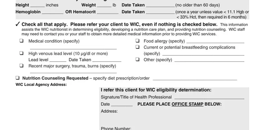 wic medical referral form For Children  to  years of age, Weight  lb Date Taken  no older, Hemoglobin  OR Hematocrit  Date, Hct then required in  months, may need to contact you or your, Medical condition specify, High venous lead level  gdl or, Lead level  Date Taken, Recent major surgery trauma burns, Food allergy specify   Current or, specify   Other specify, Nutrition Counseling Requested, I refer this client for WIC, SignatureTitle of Health, and Date  PLEASE PLACE OFFICE STAMP fields to complete