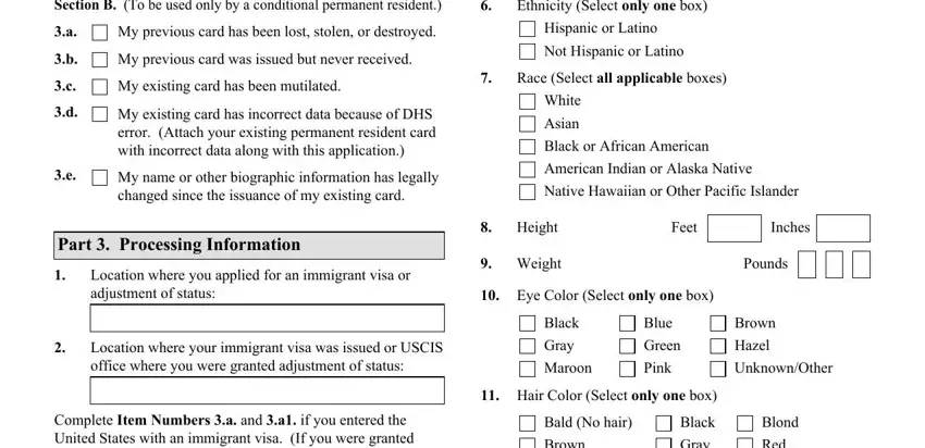 i 90 form pdf Section B To be used only by a, Ethnicity Select only one box, My previous card has been lost, My previous card was issued but, My existing card has been mutilated, My existing card has incorrect, My name or other biographic, Part  Processing Information, Hispanic or Latino Not Hispanic or, Race Select all applicable boxes, White Asian, Black or African American, American Indian or Alaska Native, Native Hawaiian or Other Pacific, and Height blanks to insert