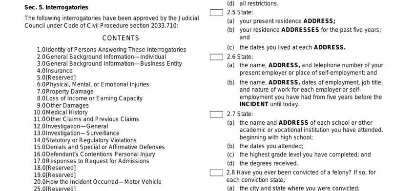 interrogatories california format form ADDRESS means the street address, Sec  Interrogatories, The following interrogatories have, CONTENTS, Physical Mental or Emotional, Identity of Persons Answering, How the Incident OccurredMotor, the state or other issuing entity, a b c d  State a b, your present residence ADDRESS, the dates you lived at each ADDRESS, State a, the name ADDRESS and telephone, the name ADDRESS dates of, and State a fields to fill