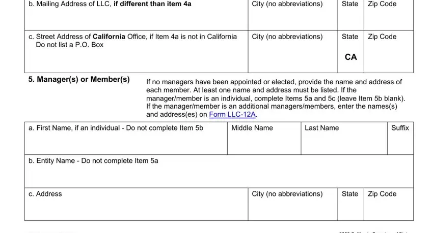form llc 12 california b Mailing Address of LLC if, City no abbreviations, State Zip Code, c Street Address of California, City no abbreviations, State, Zip Code, Do not list a PO Box, Managers or Members, If no managers have been appointed, a First Name if an individual  Do, Middle Name, Last Name, Suffix, and b Entity Name  Do not complete fields to complete
