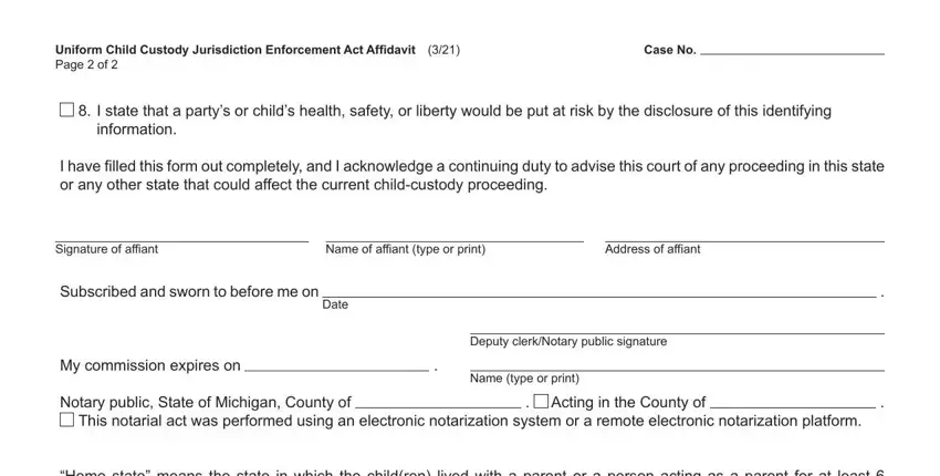 uniform child custody jurisdiction act affidavit Uniform Child Custody Jurisdiction, Case No, I state that a partys or childs, I have filled this form out, Signature of affiant, Name of affiant type or print, Address of affiant, Subscribed and sworn to before me, Date, My commission expires on, Deputy clerkNotary public signature, Name type or print, Notary public State of Michigan, Acting in the County of, and This notarial act was performed fields to complete