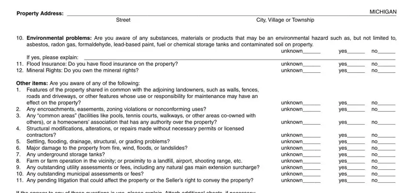 how form seller disclosure statement MICHIGAN Property Address, Street, City Village or Township, Environmental problems Are you, asbestos radon gas formaldehyde, yes no If yes please explain  yes, Flood Insurance Do you have flood, unknown unknown, unknown, Other items Are you aware of any, Any encroachments easements, unknown unknown, yes no yes no, others or a homeowners association, and unknown fields to complete