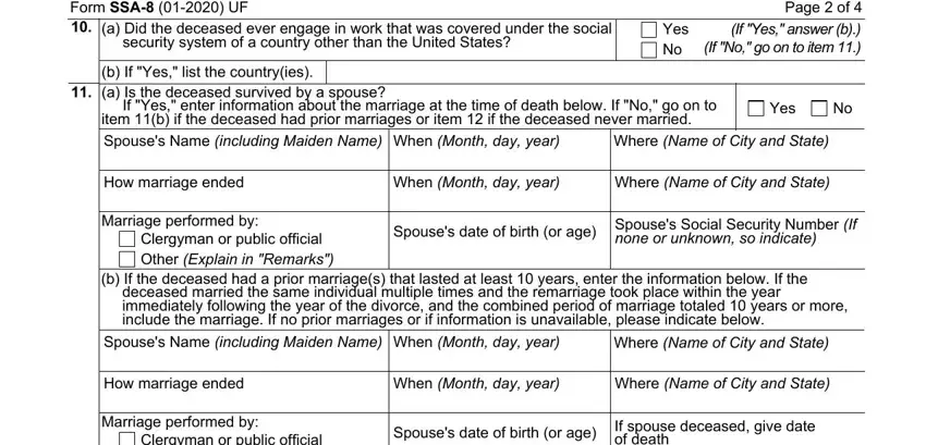 social security death benefits Form SSA  UF, a Did the deceased ever engage in, Page  of  If Yes answer b If No go, Yes No, b If Yes list the countryies a Is, Where Name of City and State, Yes, How marriage ended, When Month day year, Where Name of City and State, Marriage performed by, Clergyman or public official Other, Spouses date of birth or age, none or unknown so indicate, and b If the deceased had a prior fields to fill out