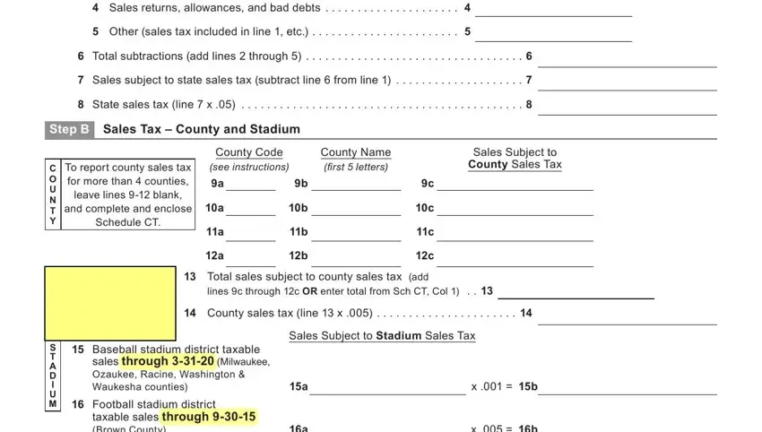 wisconsin st 12 Sales returns allowances and bad, Other sales tax included in line, Total subtractions add lines, Sales subject to state sales tax, State sales tax line  x, Step B Sales Tax  County and, C O U N T Y, To report county sales tax for, County Code see instructions, County Name first  letters, Sales Subject to County Sales Tax, Total sales subject to county, lines c through c OR enter total, County sales tax line  x, and Sales Subject to Stadium Sales Tax fields to complete