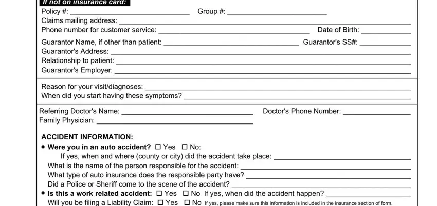 Subscriber If not on insurance card Policy, Guarantor Name if other than, Reason for your visitdiagnoses, Referring Doctors Name  Doctors, ACCIDENT INFORMATION, cid, Were you in an auto accident cid, If yes when and where county or, and cid blanks to fill