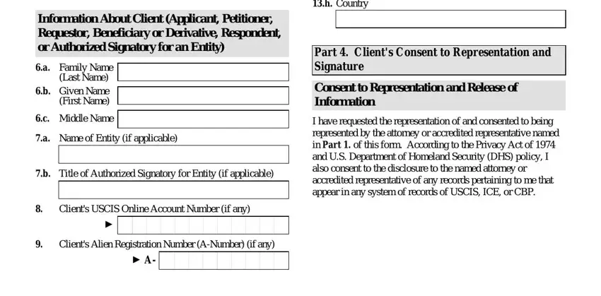 g 28 form pdf Information About Client Applicant, a Family Name, Last Name b Given Name First Name, c Middle Name, a Name of Entity if applicable, Title of Authorized Signatory for, Clients USCIS Online Account, Clients Alien Registration Number, Country, Part  Clients Consent to, Consent to Representation and, and I have requested the blanks to fill