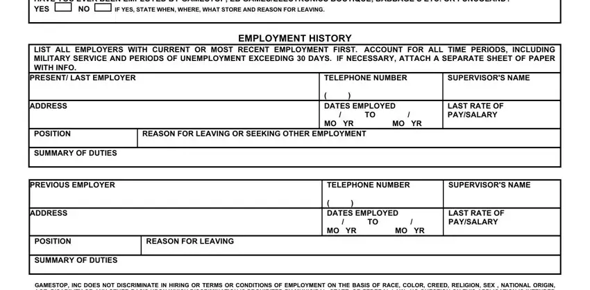 gamestop application HAVE YOU EVER BEEN EMPLOYED BY, IF YES STATE WHEN WHERE WHAT STORE, EMPLOYMENT HISTORY LIST ALL, PRESENT LAST EMPLOYER, TELEPHONE NUMBER, SUPERVISORS NAME, ADDRESS, DATES EMPLOYED  TO  MO YR MO YR, LAST RATE OF PAYSALARY, POSITION, REASON FOR LEAVING OR SEEKING, SUMMARY OF DUTIES, PREVIOUS EMPLOYER, TELEPHONE NUMBER, and SUPERVISORS NAME blanks to complete