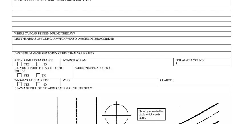 geico claim STATE FULL DETAILS OF HOW THE, WHERE CAN CAR BE SEEN DURING THE, LIST THE AREAS OF YOUR CAR WHICH, DESCRIBE DAMAGED PROPERTY OTHER, ARE YOU MAKING A CLAIM, AGAINST WHOM, YES, DID YOU REPORT THE ACCIDENT TO, WHERE DEPT ADDRESS, YES, WAS ANYONE CHARGED NO, YES, WHO, CHARGES, and DRAW A SKETCH OF THE ACCIDENT blanks to fill