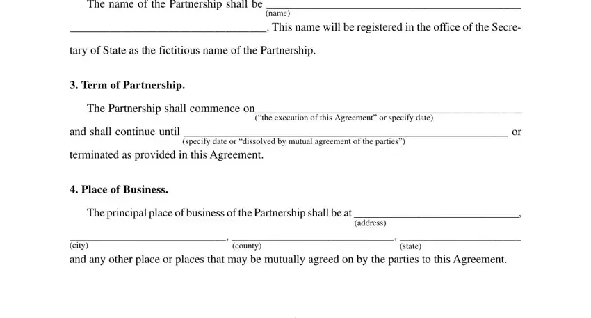 The name of the Partnership shall, name, This name will be registered in, tary of State as the fictitious, Term of Partnership, The Partnership shall commence on, the execution of this Agreement or, and shall continue until  or, terminated as provided in this, Place of Business, The principal place of business of, address, city and any other place or, county, and state in sample partnership agreement pdf