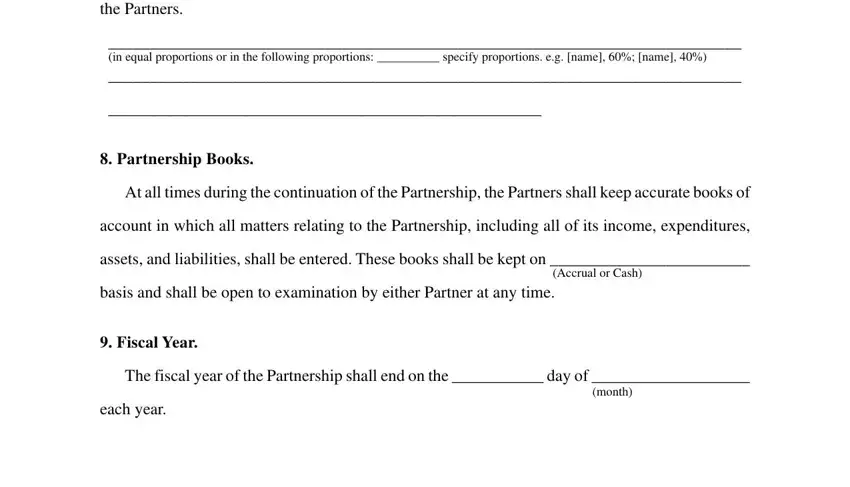 sample partnership agreement pdf the Partners, in equal proportions or in the, Partnership Books, At all times during the, account in which all matters, assets and liabilities shall be, Accrual or Cash, basis and shall be open to, Fiscal Year, The fiscal year of the Partnership, month, and each year fields to fill