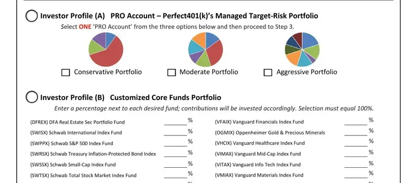 401k contribution change form template Investor Profile A PRO Account, Conservative Portfolio, Moderate Portfolio, Aggressive Portfolio, Investor Profile B Customized, Enter a percentage next to each, DFREX DFA Real Estate Sec, SWISX Schwab International Index, SWPPX Schwab SP  Index Fund, SWRSX Schwab Treasury, SWSSX Schwab SmallCap Index Fund, SWTSX Schwab Total Stock Market, VFAIX Vanguard Financials Index, OGMIX Oppenheimer Gold  Precious, and VHCIX Vanguard Healthcare Index fields to insert