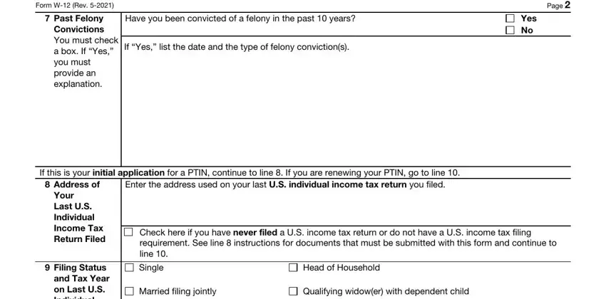 Irs Gov Ptin Renewal Form W Rev, Past Felony Convictions You must, Have you been convicted of a, If Yes list the date and the type, Page, Yes No, If this is your initial, Address of, Enter the address used on your, Your Last US Individual Income Tax, Filing Status and Tax Year on, Check here if you have never filed, Single, Head of Household, and Married filing jointly blanks to fill