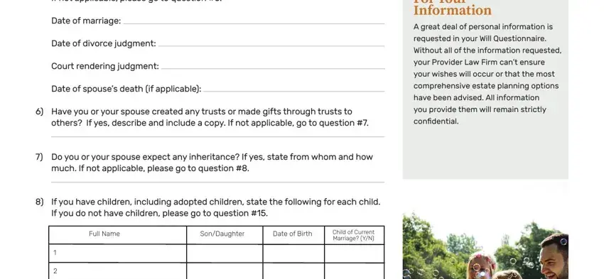 legal shield pdf will questionniare If not applicable please go to, Date of marriage, Date of divorce judgment, Court rendering judgment, Date of spouses death if applicable, Have you or your spouse created, For Your Information A great deal, requested in your Will, Without all of the information, your Provider Law Firm cant ensure, your wishes will occur or that the, comprehensive estate planning, have been advised All information, you provide them will remain, and others If yes describe and include fields to complete