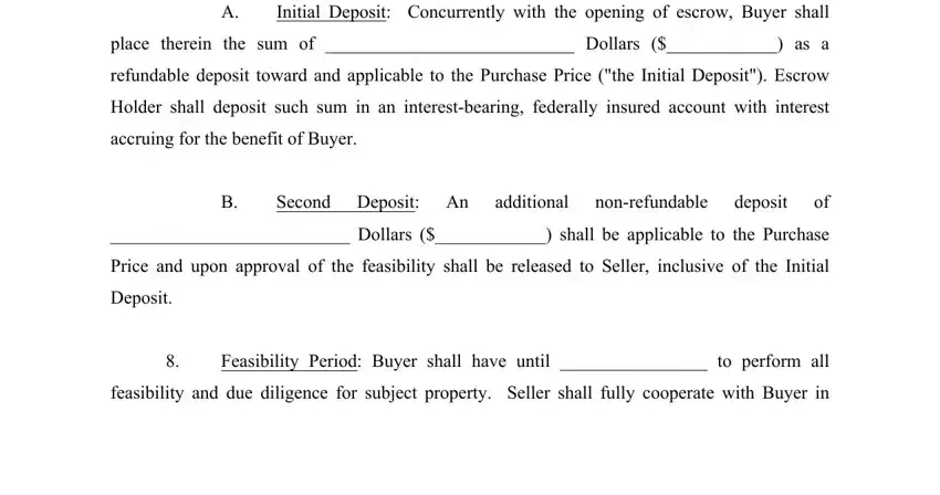 offer letter to purchase land Initial Deposit Concurrently with, place therein the sum of  Dollars, refundable deposit toward and, Holder shall deposit such sum in, accruing for the benefit of Buyer, Second Deposit An, additional, nonrefundable, deposit, Dollars  shall be applicable to, Price and upon approval of the, Deposit, Feasibility Period Buyer shall, and feasibility and due diligence for blanks to complete