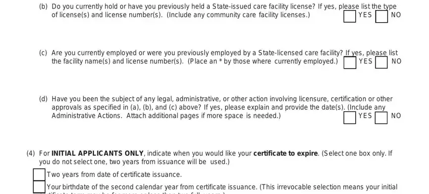 rcfe administrator renewal b Do you currently hold or have, of licenses and license numbers, YES, c Are you currently employed or, the facility names and license, YES, d Have you been the subject of any, YES, For INITIAL APPLICANTS ONLY, you do not select one two years, Two years from date of certificate, Your birthdate of the second, and certificate term may be for more fields to complete