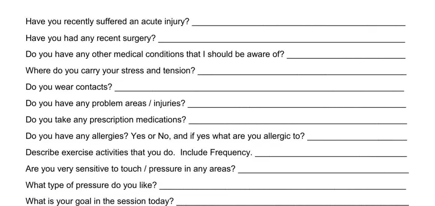 body treatment consent form Have you recently suffered an, Have you had any recent surgery, Do you have any other medical, Where do you carry your stress and, Do you wear contacts, Do you have any problem areas, Do you take any prescription, Do you have any allergies Yes or, Describe exercise activities that, Include Frequency, Are you very sensitive to touch, What type of pressure do you like, and What is your goal in the session fields to complete