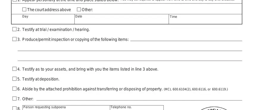 michigan form 11 Appear personally at the time and, You may be required to appear from, The court address above, Other, Day, Date, Testify at trial  examination, Producepermit inspection or, Time, Testify as to your assets and, Testify at deposition, Abide by the attached prohibition, Other, Person requesting subpoena, and Telephone no blanks to insert