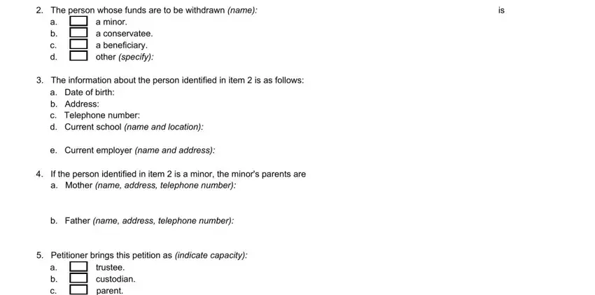 account petition online The person whose funds are to be, a b c d, a minor a conservatee a, The information about the person, a Date of birth b Address c, e Current employer name and address, If the person identified in item, b Father name address telephone, Petitioner brings this petition, a b c d e f, and trustee custodian parent guardian fields to complete