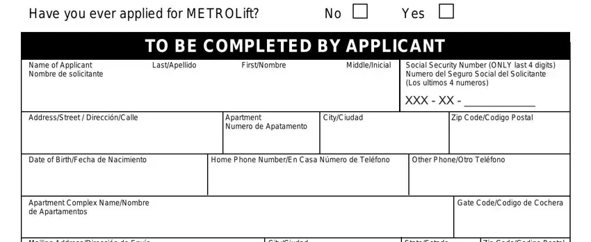 el metro lift application Have you ever applied for, TO BE COMPLETED BY APPLICANT, Name of Applicant Nombre de, LastApellido FirstNombre, AddressStreet  DirecciónCalle, Apartment Numero de Apatamento, CityCiudad, Social Security Number ONLY last, XXX  XX   Zip CodeCodigo Postal, Date of BirthFecha de Nacimiento, Home Phone NumberEn Casa Número de, Other PhoneOtro Teléfono, Apartment Complex NameNombre de, Gate CodeCodigo de Cochera, and Mailing AddressDirección de Envío fields to insert